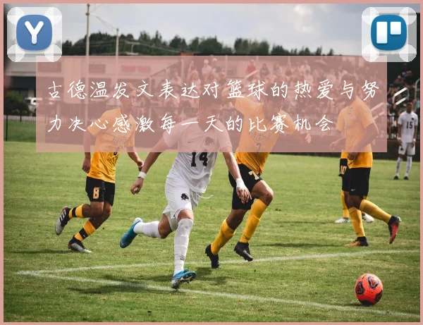 古德温发文表达对篮球的热爱与努力决心感激每一天的比赛机会