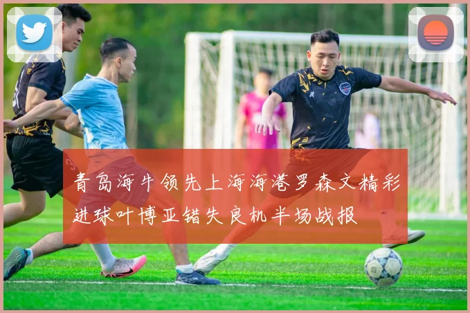 青岛海牛领先上海海港罗森文精彩进球叶博亚错失良机半场战报