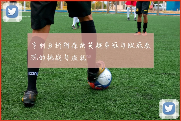 亨利分析阿森纳英超争冠与欧冠表现的挑战与成就