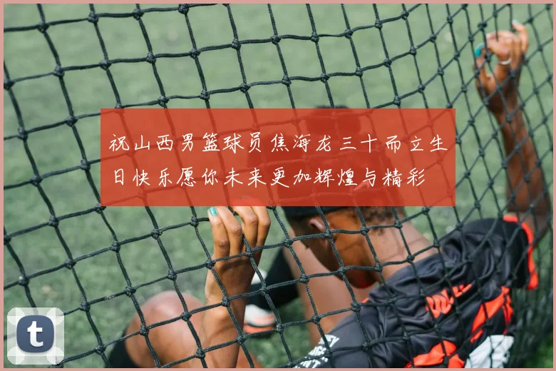 祝山西男篮球员焦海龙三十而立生日快乐愿你未来更加辉煌与精彩