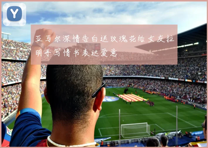 亚马尔深情告白送玫瑰花给女友拉明手写情书表达爱意