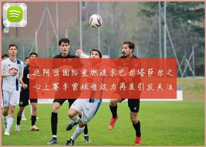迈阿密国际重燃追求巴尔塔萨尔之心上赛季曾租借效力再度引发关注