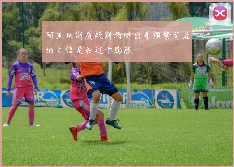 阿里纳斯质疑斯玛特出手频繁背后的自信是否过于膨胀