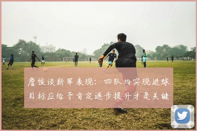 詹俊谈新军表现：四队均实现进球目标应给予肯定逐步提升才是关键