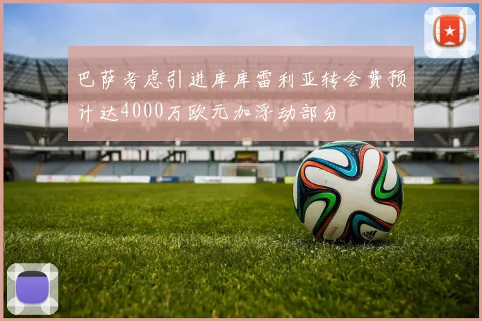 巴萨考虑引进库库雷利亚转会费预计达4000万欧元加浮动部分