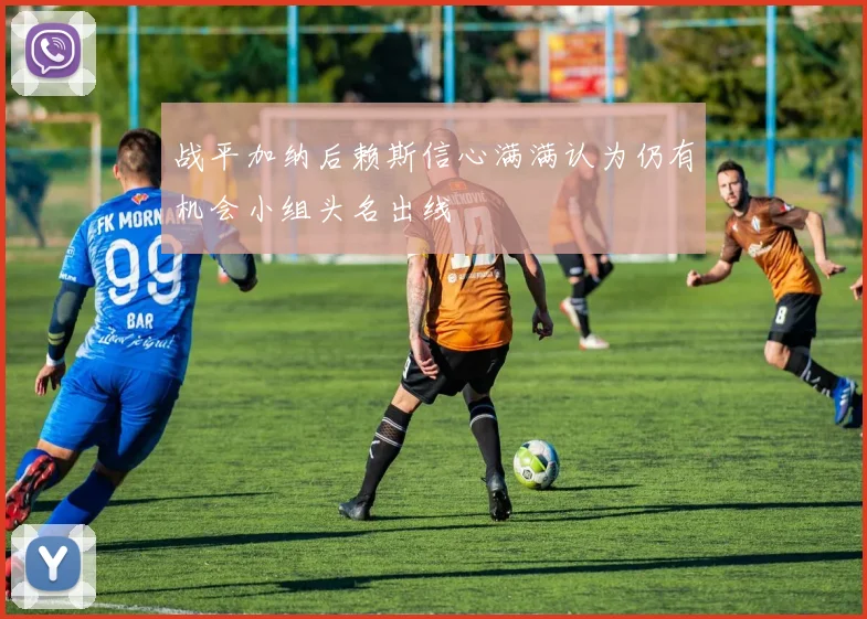 战平加纳后赖斯信心满满认为仍有机会小组头名出线