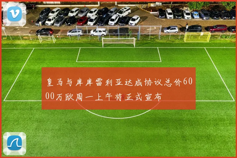 皇马与库库雷利亚达成协议总价6000万欧周一上午将正式宣布