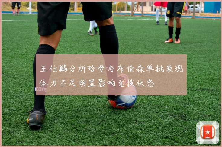 王仕鹏分析哈登与布伦森单挑表现体力不足明显影响竞技状态