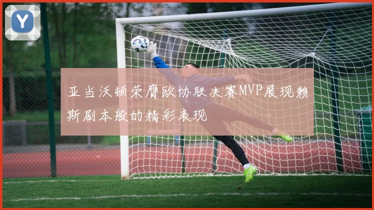亚当沃顿荣膺欧协联决赛MVP展现赖斯剧本般的精彩表现
