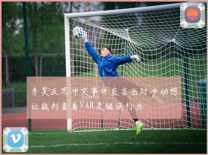 李昊反思冲突事件直言当时冲动想让裁判查看VAR是错误行为