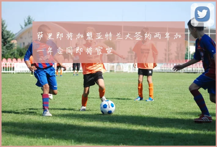 萨里即将加盟亚特兰大签约两年加一年合同即将官宣