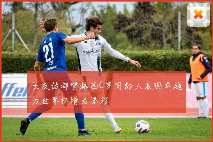 长友佑都赞梅西C罗同龄人表现卓越为世界杯增光添彩