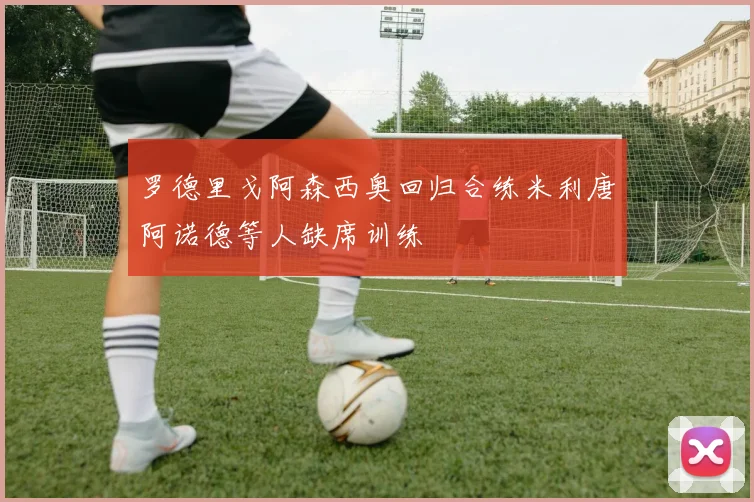 罗德里戈阿森西奥回归合练米利唐阿诺德等人缺席训练