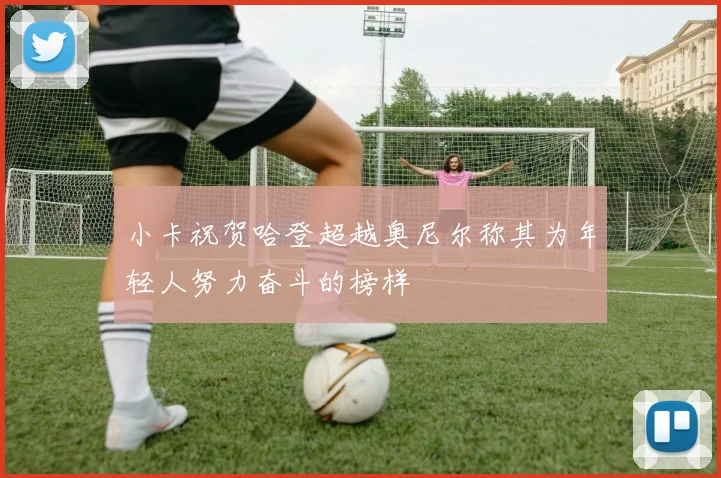 小卡祝贺哈登超越奥尼尔称其为年轻人努力奋斗的榜样