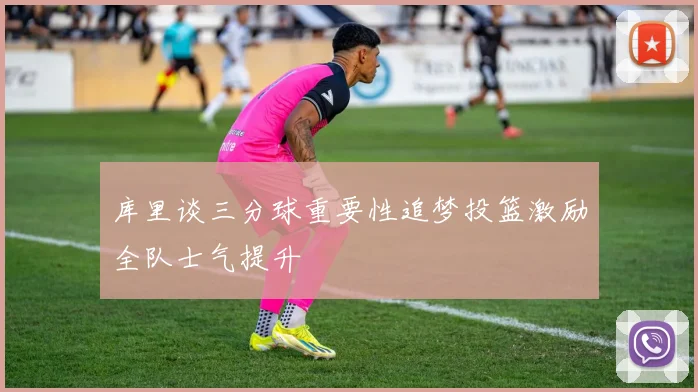 库里谈三分球重要性追梦投篮激励全队士气提升