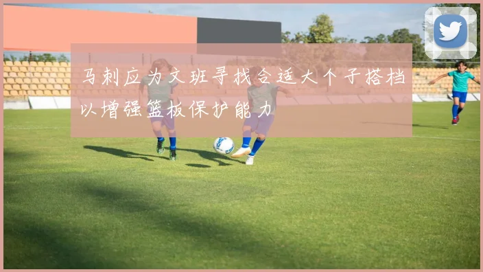马刺应为文班寻找合适大个子搭档以增强篮板保护能力