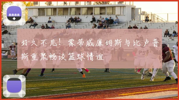 好久不见！蒙蒂威廉姆斯与比卢普斯重聚畅谈篮球情谊