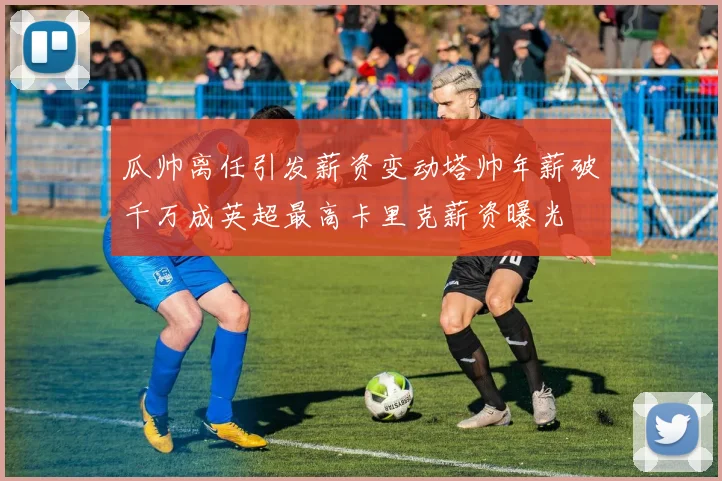 瓜帅离任引发薪资变动塔帅年薪破千万成英超最高卡里克薪资曝光