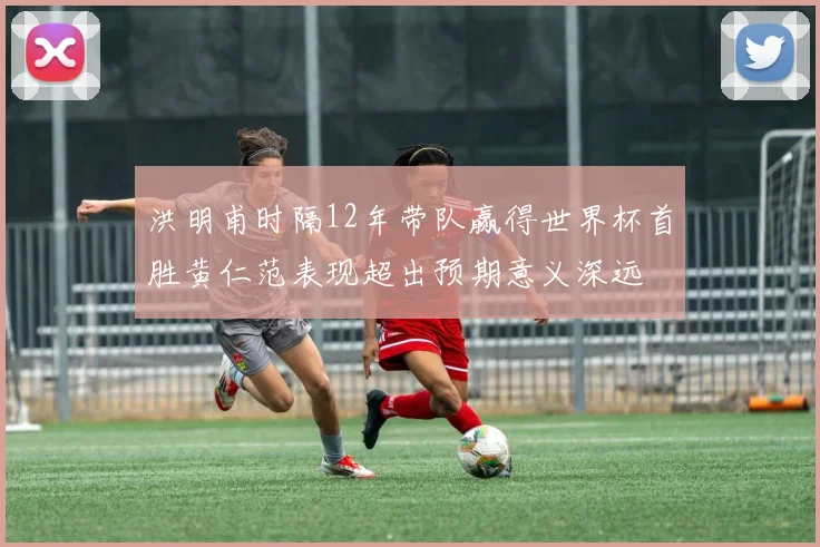 洪明甫时隔12年带队赢得世界杯首胜黄仁范表现超出预期意义深远