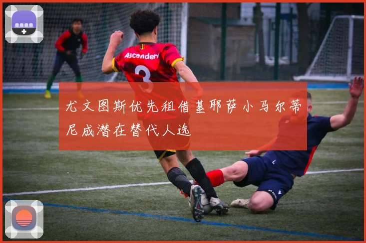 尤文图斯优先租借基耶萨小马尔蒂尼成潜在替代人选