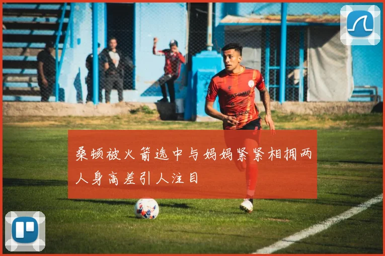 桑顿被火箭选中与妈妈紧紧相拥两人身高差引人注目