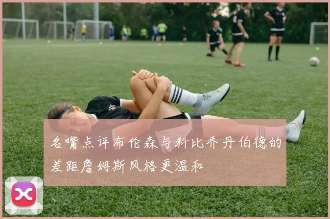 名嘴点评布伦森与科比乔丹伯德的差距詹姆斯风格更温和