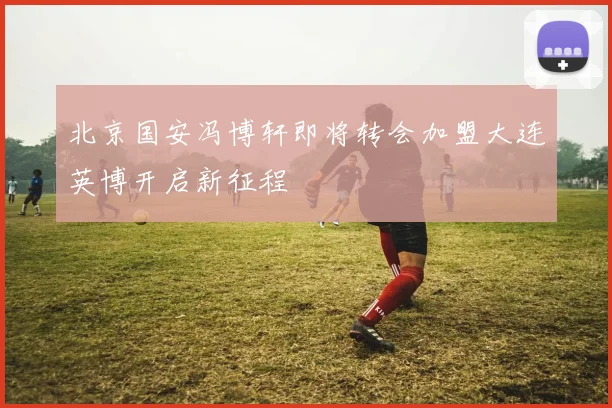 北京国安冯博轩即将转会加盟大连英博开启新征程