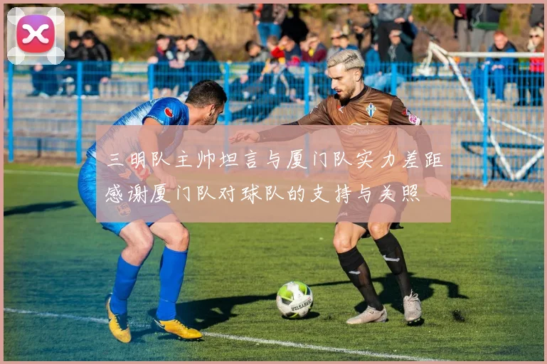 三明队主帅坦言与厦门队实力差距感谢厦门队对球队的支持与关照