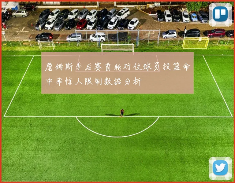 詹姆斯季后赛首轮对位球员投篮命中率惊人限制数据分析